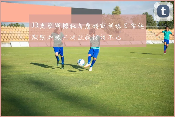 JR史密斯揭秘与詹姆斯训练日常他默默加练三次让我惊讶不已