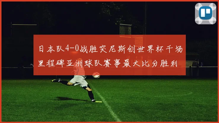 日本队4-0战胜突尼斯创世界杯千场里程碑亚洲球队赛事最大比分胜利