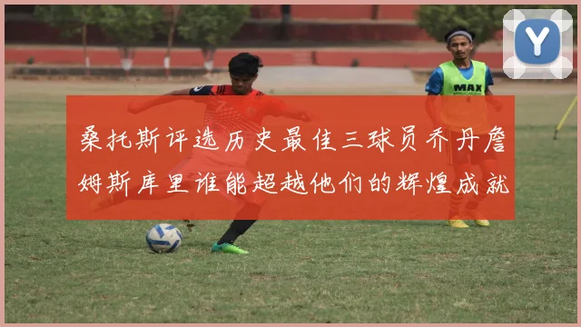 桑托斯评选历史最佳三球员乔丹詹姆斯库里谁能超越他们的辉煌成就