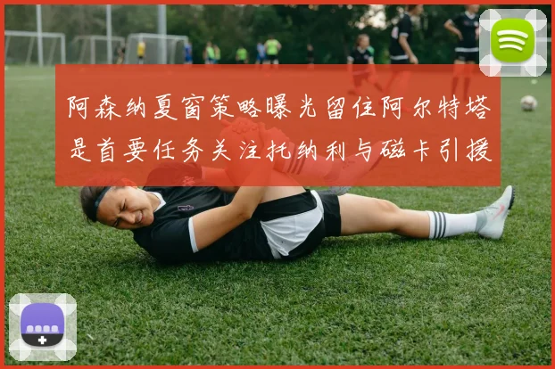 阿森纳夏窗策略曝光留住阿尔特塔是首要任务关注托纳利与磁卡引援动态