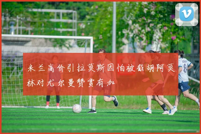 米兰高价引拉莫斯因怕被截胡阿莫林对尤尔曼赞赏有加