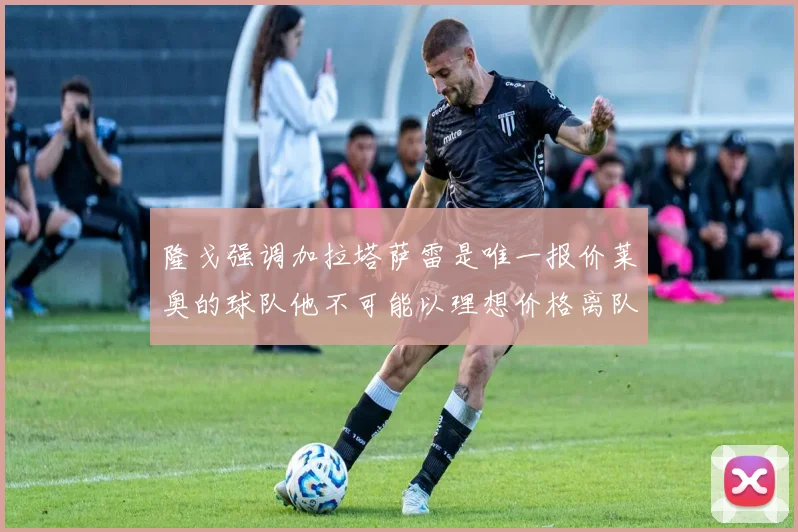 隆戈强调加拉塔萨雷是唯一报价莱奥的球队他不可能以理想价格离队
