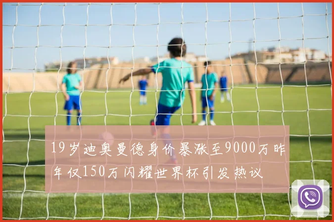 19岁迪奥曼德身价暴涨至9000万昨年仅150万闪耀世界杯引发热议