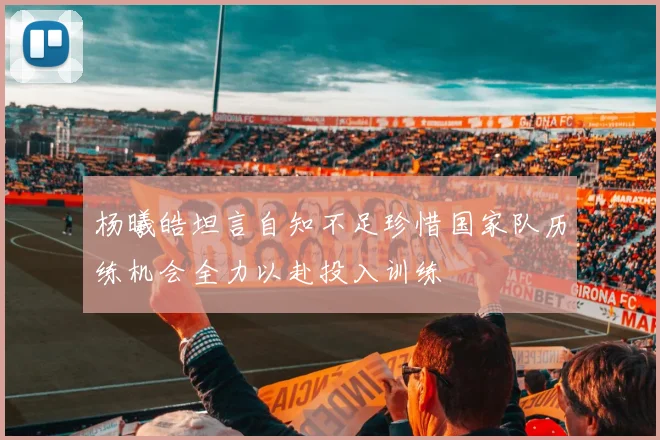 杨曦皓坦言自知不足珍惜国家队历练机会全力以赴投入训练
