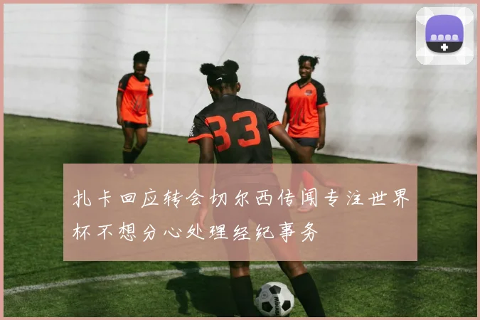 扎卡回应转会切尔西传闻专注世界杯不想分心处理经纪事务
