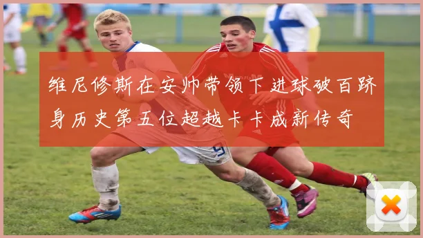 维尼修斯在安帅带领下进球破百跻身历史第五位超越卡卡成新传奇