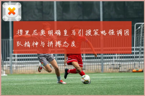 穆里尼奥明确皇马引援策略强调团队精神与拼搏态度