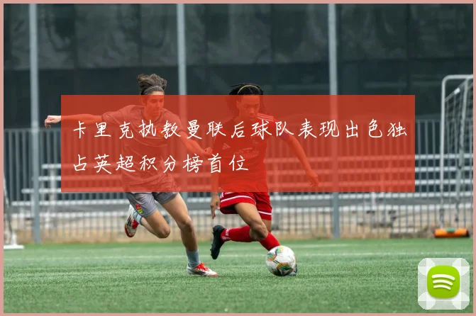 卡里克执教曼联后球队表现出色独占英超积分榜首位