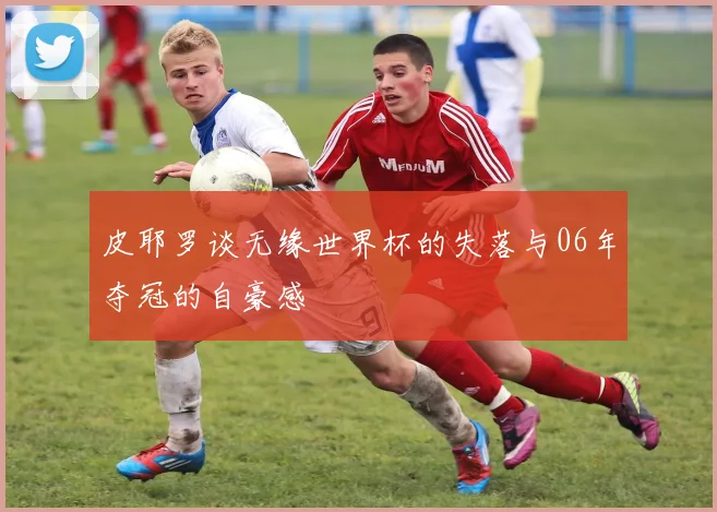 皮耶罗谈无缘世界杯的失落与06年夺冠的自豪感